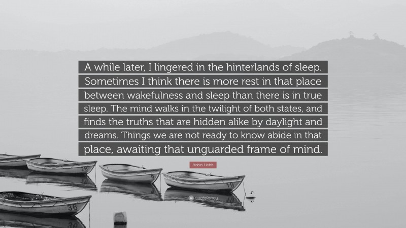 Robin Hobb Quote: “A while later, I lingered in the hinterlands of sleep. Sometimes I think there is more rest in that place between wakefulness and sleep than there is in true sleep. The mind walks in the twilight of both states, and finds the truths that are hidden alike by daylight and dreams. Things we are not ready to know abide in that place, awaiting that unguarded frame of mind.”