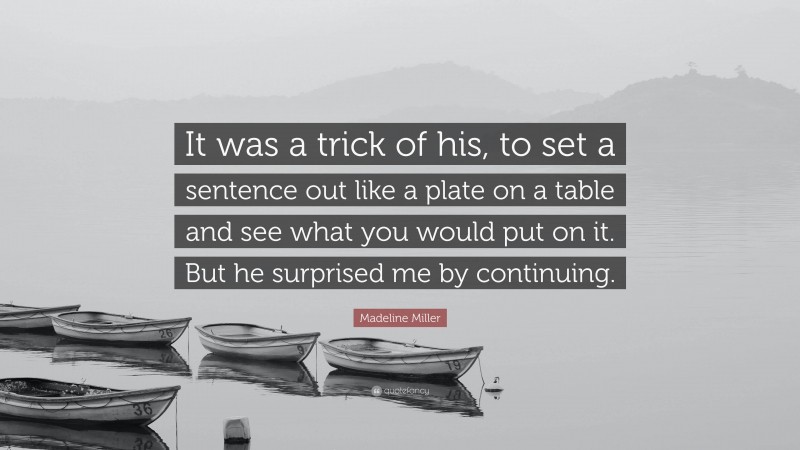 Madeline Miller Quote: “It was a trick of his, to set a sentence out like a plate on a table and see what you would put on it. But he surprised me by continuing.”