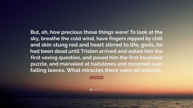 C. J. Cherryh Quote: “But, oh, how precious those things were! To look at the sky, breathe the cold wind, have fingers nipped by chill and skin stung red and heart stirred to life, gods, he had been dead until Tristen arrived and asked him the first vexing question, and posed him the first insoluble puzzle, and marveled at hailstones and mourned over falling leaves. What miracles there were all around...”