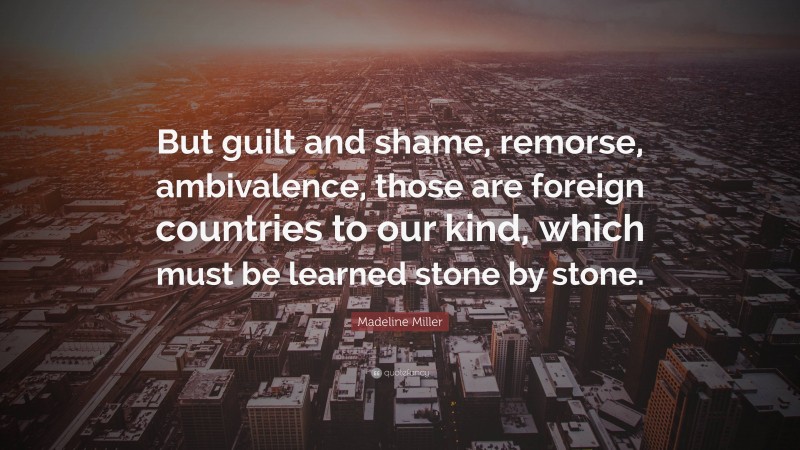 Madeline Miller Quote: “But guilt and shame, remorse, ambivalence, those are foreign countries to our kind, which must be learned stone by stone.”