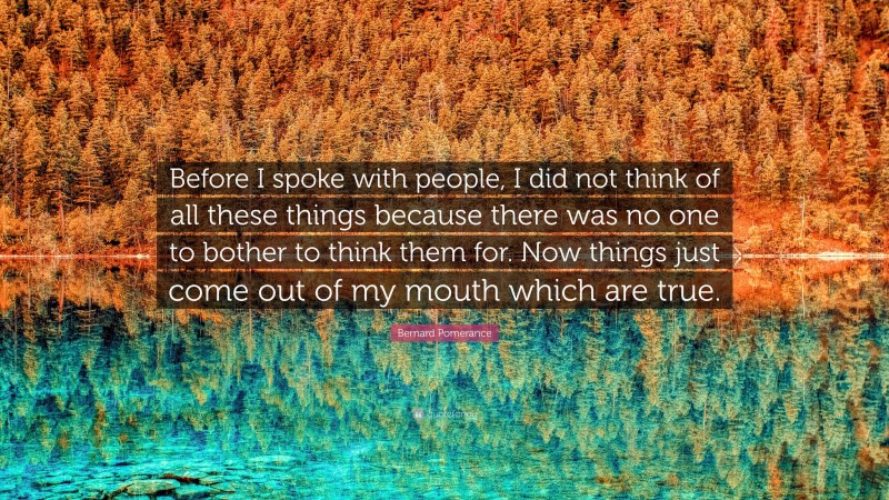 Bernard Pomerance Quote: “Before I spoke with people, I did not think of all these things because there was no one to bother to think them for. Now things just come out of my mouth which are true.”