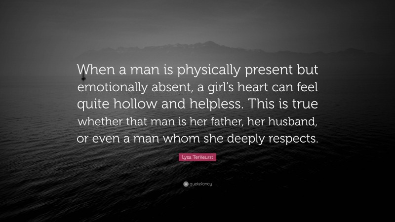 Lysa TerKeurst Quote: “When a man is physically present but emotionally absent, a girl’s heart can feel quite hollow and helpless. This is true whether that man is her father, her husband, or even a man whom she deeply respects.”