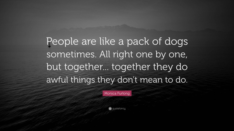 Monica Furlong Quote: “People are like a pack of dogs sometimes. All right one by one, but together... together they do awful things they don’t mean to do.”