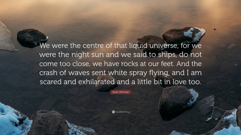 Sarah Winman Quote: “We were the centre of that liquid universe, for we were the night sun and we said to ships, do not come too close, we have rocks at our feet. And the crash of waves sent white spray flying, and I am scared and exhilarated and a little bit in love too.”