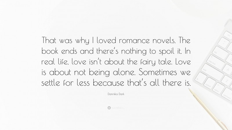 Dannika Dark Quote: “That was why I loved romance novels. The book ends and there’s nothing to spoil it. In real life, love isn’t about the fairy tale. Love is about not being alone. Sometimes we settle for less because that’s all there is.”