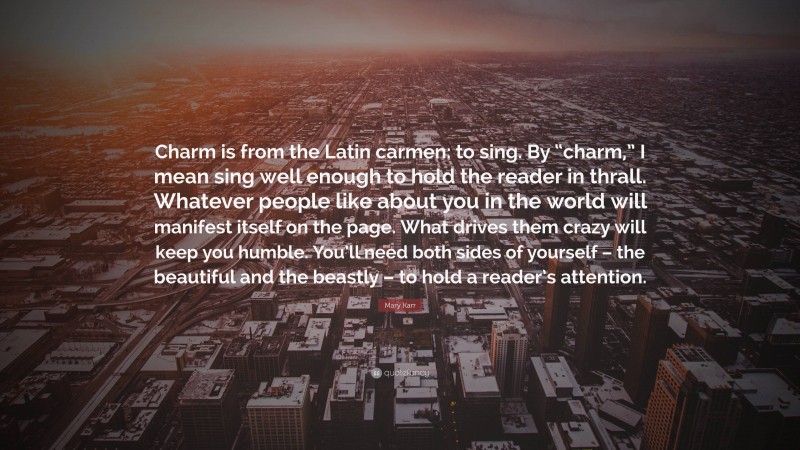 Mary Karr Quote: “Charm is from the Latin carmen: to sing. By “charm,” I mean sing well enough to hold the reader in thrall. Whatever people like about you in the world will manifest itself on the page. What drives them crazy will keep you humble. You’ll need both sides of yourself – the beautiful and the beastly – to hold a reader’s attention.”