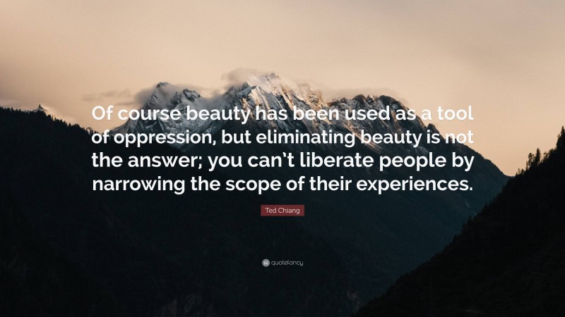 Ted Chiang Quote: “Of course beauty has been used as a tool of oppression, but eliminating beauty is not the answer; you can’t liberate people by narrowing the scope of their experiences.”