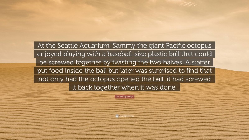 Sy Montgomery Quote: “At the Seattle Aquarium, Sammy the giant Pacific octopus enjoyed playing with a baseball-size plastic ball that could be screwed together by twisting the two halves. A staffer put food inside the ball but later was surprised to find that not only had the octopus opened the ball, it had screwed it back together when it was done.”