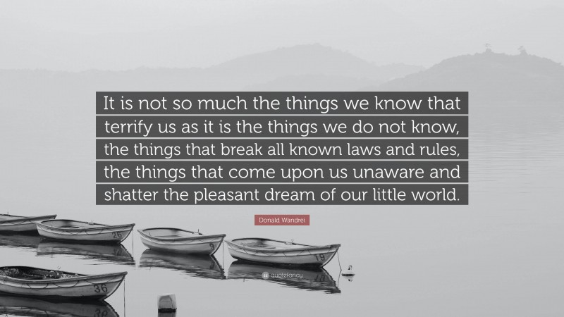 Donald Wandrei Quote: “It is not so much the things we know that terrify us as it is the things we do not know, the things that break all known laws and rules, the things that come upon us unaware and shatter the pleasant dream of our little world.”