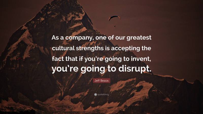 Jeff Bezos Quote: “As a company, one of our greatest cultural strengths is accepting the fact that if you’re going to invent, you’re going to disrupt.”