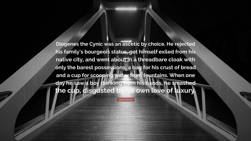 James Romm Quote: “Diogenes the Cynic was an ascetic by choice. He rejected his family’s bourgeois status, got himself exiled from his native city, and went about in a threadbare cloak with only the barest possessions, a bag for his crust of bread and a cup for scooping water from fountains. When one day he saw a boy drinking from his hands, he smashed the cup, disgusted by his own love of luxury.”