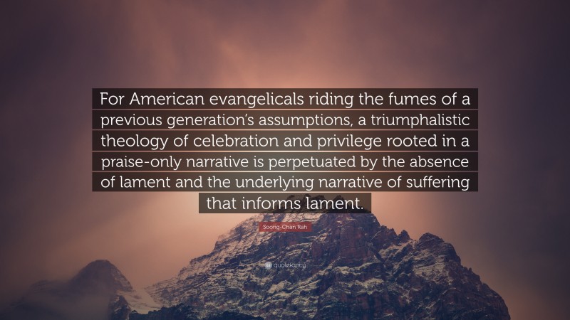 Soong-Chan Rah Quote: “For American evangelicals riding the fumes of a previous generation’s assumptions, a triumphalistic theology of celebration and privilege rooted in a praise-only narrative is perpetuated by the absence of lament and the underlying narrative of suffering that informs lament.”
