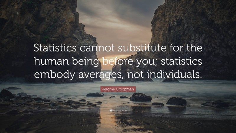 Jerome Groopman Quote: “Statistics cannot substitute for the human being before you; statistics embody averages, not individuals.”