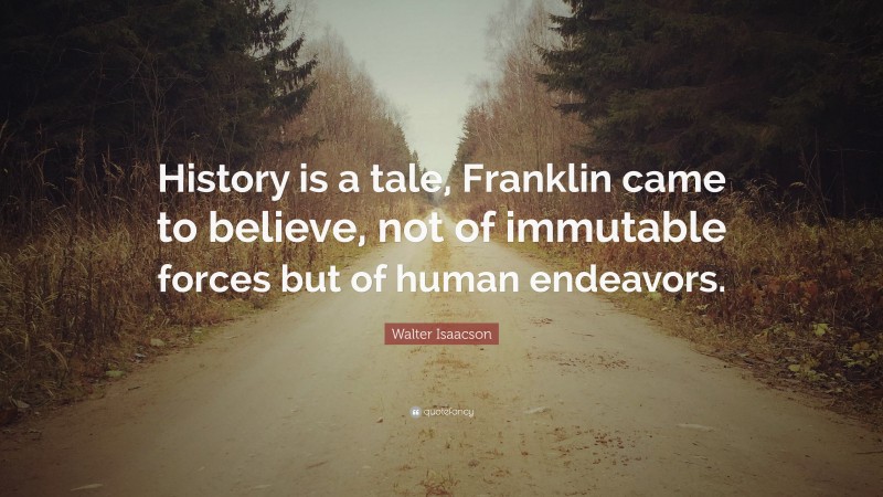 Walter Isaacson Quote: “History is a tale, Franklin came to believe, not of immutable forces but of human endeavors.”