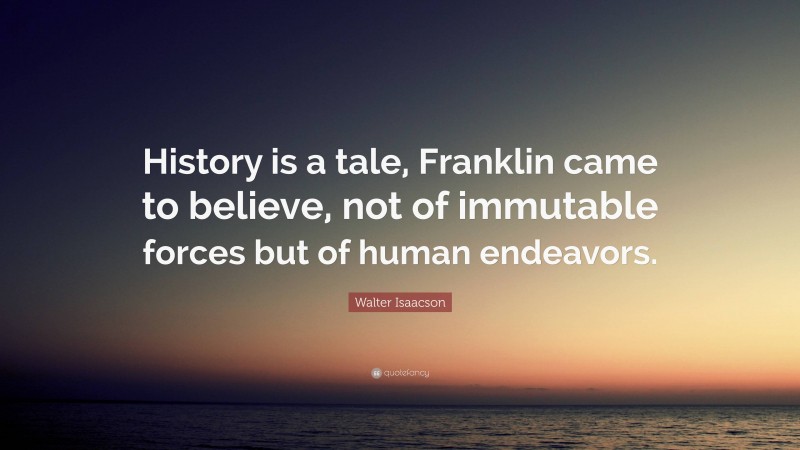 Walter Isaacson Quote: “History is a tale, Franklin came to believe, not of immutable forces but of human endeavors.”