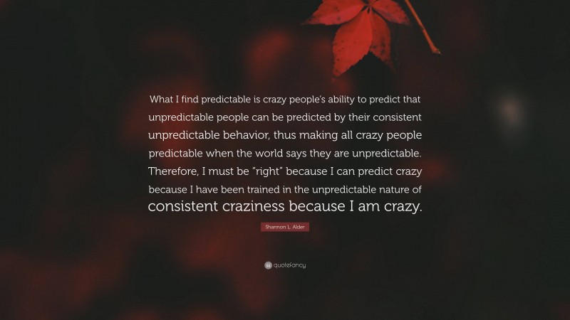 Shannon L. Alder Quote: “What I find predictable is crazy people’s ability to predict that unpredictable people can be predicted by their consistent unpredictable behavior, thus making all crazy people predictable when the world says they are unpredictable. Therefore, I must be “right” because I can predict crazy because I have been trained in the unpredictable nature of consistent craziness because I am crazy.”
