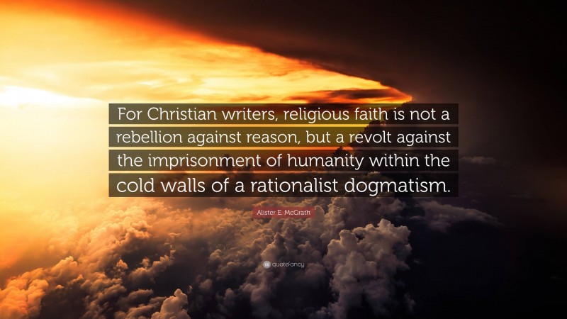 Alister E. McGrath Quote: “For Christian writers, religious faith is not a rebellion against reason, but a revolt against the imprisonment of humanity within the cold walls of a rationalist dogmatism.”