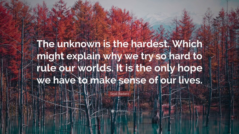 Sejal Badani Quote: “The unknown is the hardest. Which might explain why we try so hard to rule our worlds. It is the only hope we have to make sense of our lives.”