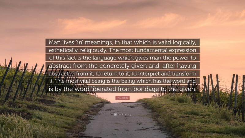 Paul Tillich Quote: “Man lives ‘in’ meanings, in that which is valid logically, esthetically, religiously. The most fundamental expression of this fact is the language which gives man the power to abstract from the concretely given and, after having abstracted from it, to return to it, to interpret and transform it. The most vital being is the being which has the word and is by the word liberated from bondage to the given.”