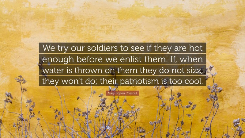 Mary Boykin Chesnut Quote: “We try our soldiers to see if they are hot enough before we enlist them. If, when water is thrown on them they do not sizz, they won’t do; their patriotism is too cool.”