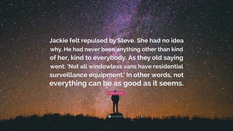 Joseph Fink Quote: “Jackie felt repulsed by Steve. She had no idea why. He had never been anything other than kind of her, kind to everybody. As they old saying went: ‘Not all windowless vans have residential surveillance equipment.’ In other words, not everything can be as good as it seems.”