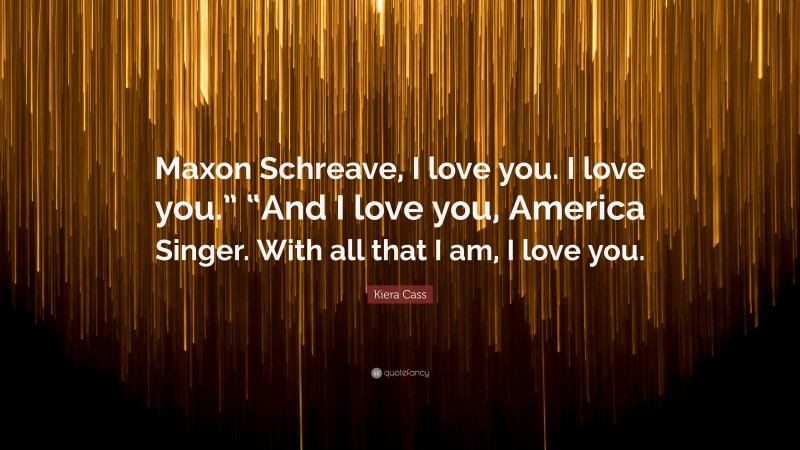 Kiera Cass Quote: “Maxon Schreave, I love you. I love you.” “And I love you, America Singer. With all that I am, I love you.”