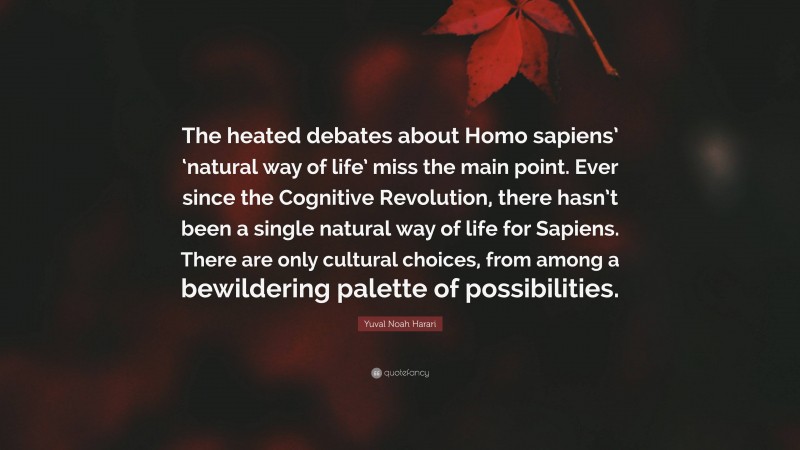 Yuval Noah Harari Quote: “The heated debates about Homo sapiens’ ‘natural way of life’ miss the main point. Ever since the Cognitive Revolution, there hasn’t been a single natural way of life for Sapiens. There are only cultural choices, from among a bewildering palette of possibilities.”