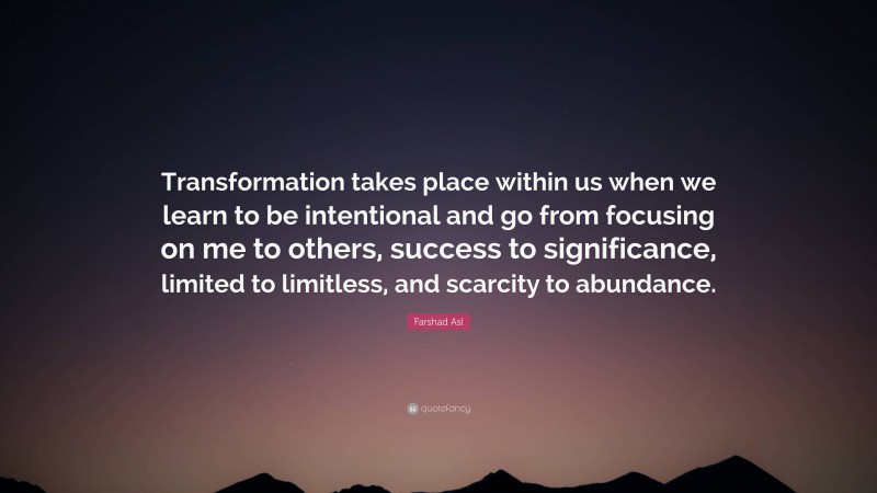 Farshad Asl Quote: “Transformation takes place within us when we learn to be intentional and go from focusing on me to others, success to significance, limited to limitless, and scarcity to abundance.”