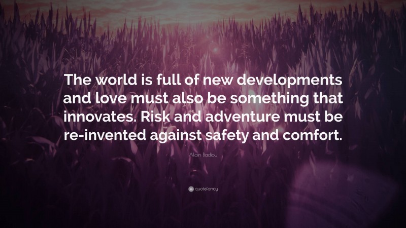 Alain Badiou Quote: “The world is full of new developments and love must also be something that innovates. Risk and adventure must be re-invented against safety and comfort.”