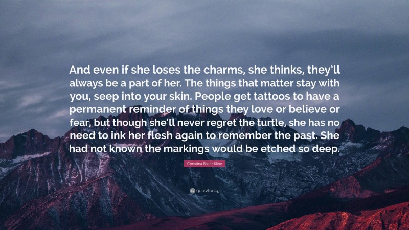 Christina Baker Kline Quote: “And even if she loses the charms, she thinks, they’ll always be a part of her. The things that matter stay with you, seep into your skin. People get tattoos to have a permanent reminder of things they love or believe or fear, but though she’ll never regret the turtle, she has no need to ink her flesh again to remember the past. She had not known the markings would be etched so deep.”