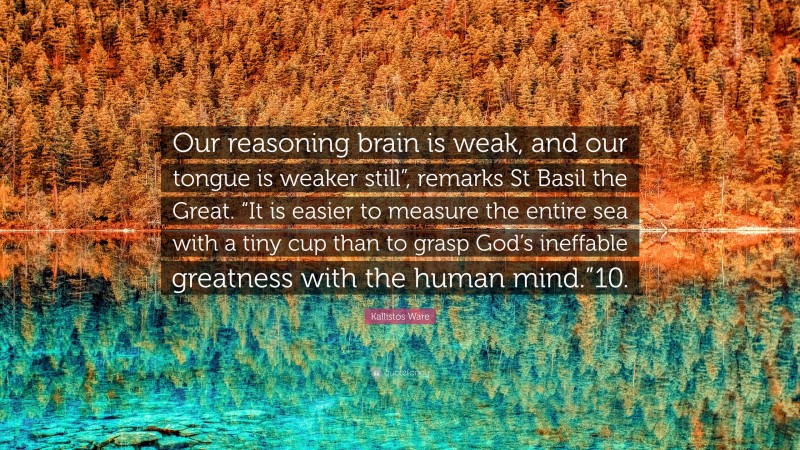 Kallistos Ware Quote: “Our reasoning brain is weak, and our tongue is weaker still”, remarks St Basil the Great. “It is easier to measure the entire sea with a tiny cup than to grasp God’s ineffable greatness with the human mind.”10.”