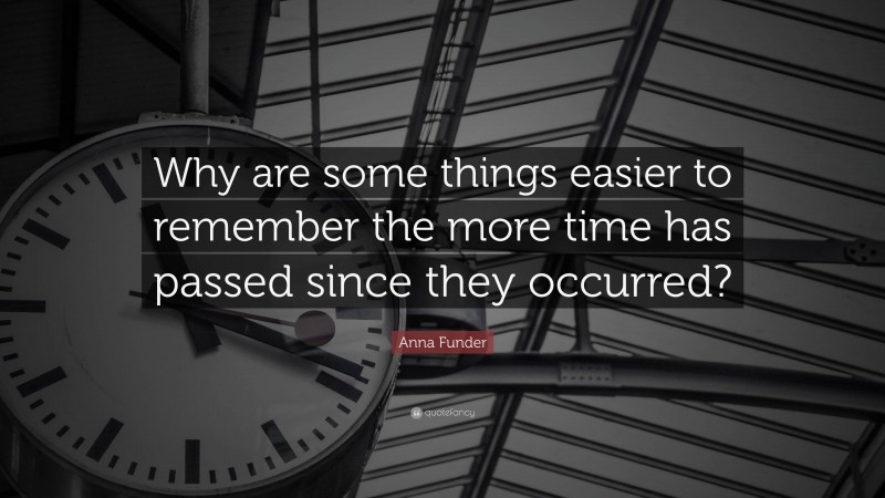 Anna Funder Quote: “Why are some things easier to remember the more time has passed since they occurred?”