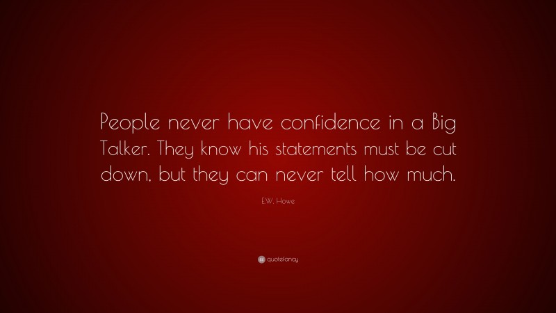 E.W. Howe Quote: “People never have confidence in a Big Talker. They know his statements must be cut down, but they can never tell how much.”