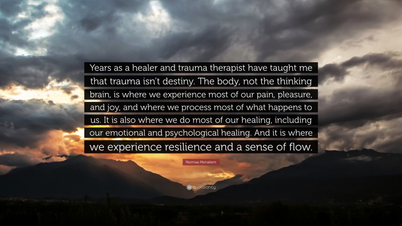 Resmaa Menakem Quote: “Years as a healer and trauma therapist have taught me that trauma isn’t destiny. The body, not the thinking brain, is where we experience most of our pain, pleasure, and joy, and where we process most of what happens to us. It is also where we do most of our healing, including our emotional and psychological healing. And it is where we experience resilience and a sense of flow.”