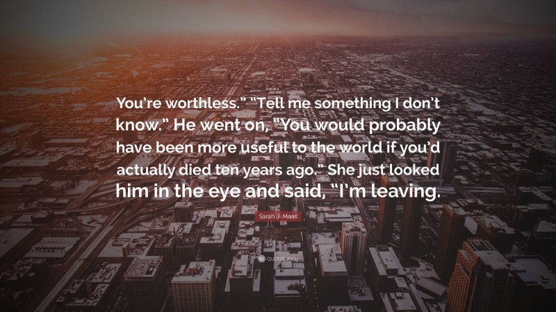 Sarah J. Maas Quote: “You’re worthless.” “Tell me something I don’t know.” He went on, “You would probably have been more useful to the world if you’d actually died ten years ago.” She just looked him in the eye and said, “I’m leaving.”