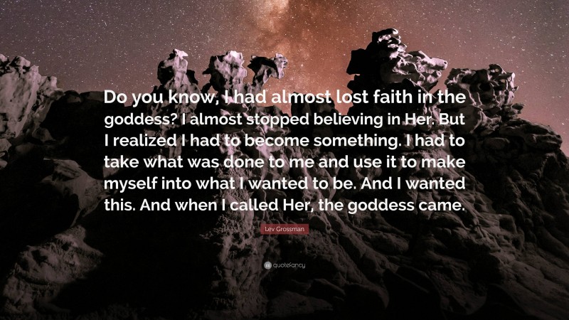 Lev Grossman Quote: “Do you know, I had almost lost faith in the goddess? I almost stopped believing in Her. But I realized I had to become something. I had to take what was done to me and use it to make myself into what I wanted to be. And I wanted this. And when I called Her, the goddess came.”