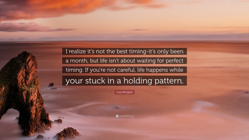 Lisa Wingate Quote: “I realize it’s not the best timing-it’s only been a month, but life isn’t about waiting for perfect timing. If you’re not careful, life happens while your stuck in a holding pattern.”