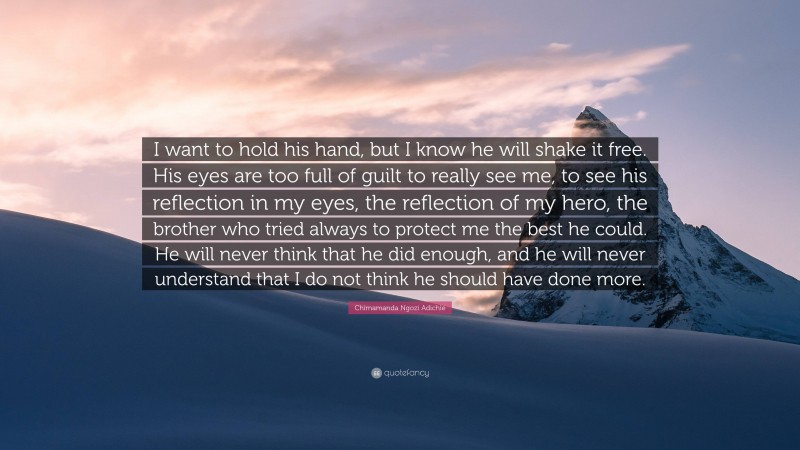 Chimamanda Ngozi Adichie Quote: “I want to hold his hand, but I know he will shake it free. His eyes are too full of guilt to really see me, to see his reflection in my eyes, the reflection of my hero, the brother who tried always to protect me the best he could. He will never think that he did enough, and he will never understand that I do not think he should have done more.”