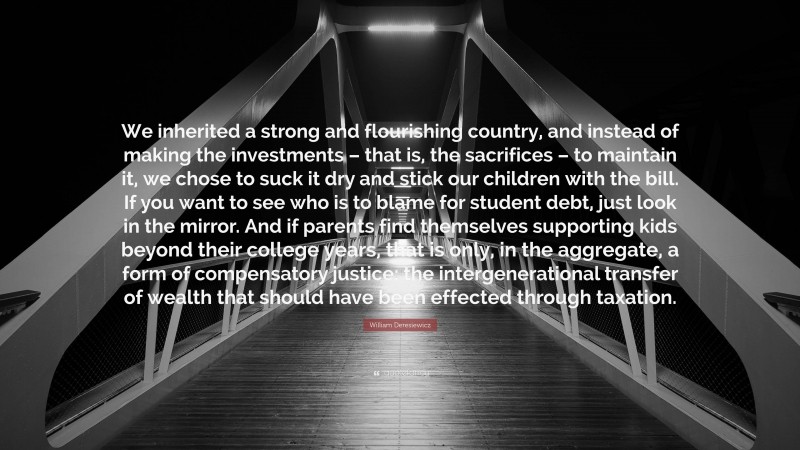 William Deresiewicz Quote: “We inherited a strong and flourishing country, and instead of making the investments – that is, the sacrifices – to maintain it, we chose to suck it dry and stick our children with the bill. If you want to see who is to blame for student debt, just look in the mirror. And if parents find themselves supporting kids beyond their college years, that is only, in the aggregate, a form of compensatory justice: the intergenerational transfer of wealth that should have been effected through taxation.”