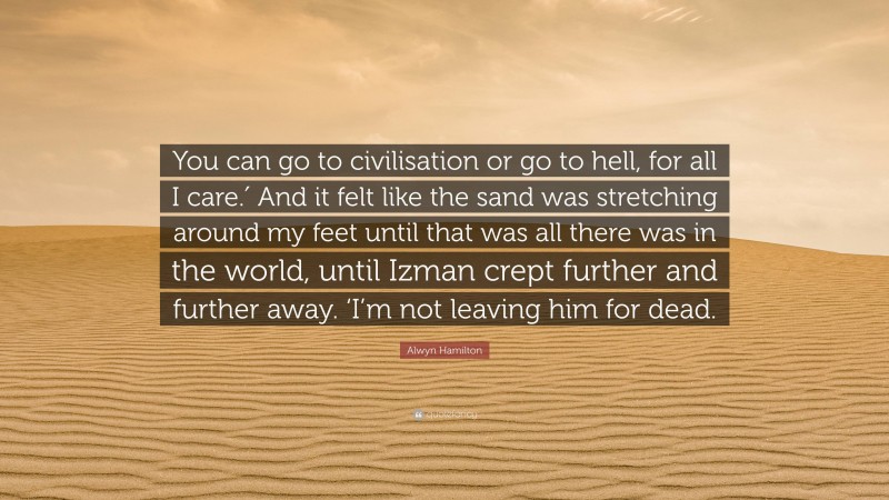 Alwyn Hamilton Quote: “You can go to civilisation or go to hell, for all I care.′ And it felt like the sand was stretching around my feet until that was all there was in the world, until Izman crept further and further away. ‘I’m not leaving him for dead.”