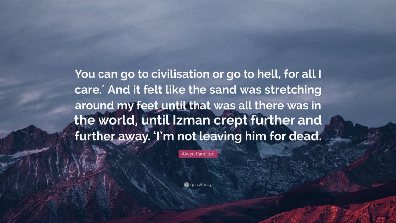 Alwyn Hamilton Quote: “You can go to civilisation or go to hell, for all I care.′ And it felt like the sand was stretching around my feet until that was all there was in the world, until Izman crept further and further away. ‘I’m not leaving him for dead.”