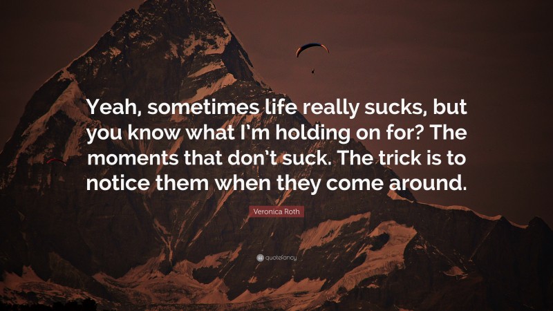 Veronica Roth Quote: “Yeah, sometimes life really sucks, but you know what I’m holding on for? The moments that don’t suck. The trick is to notice them when they come around.”