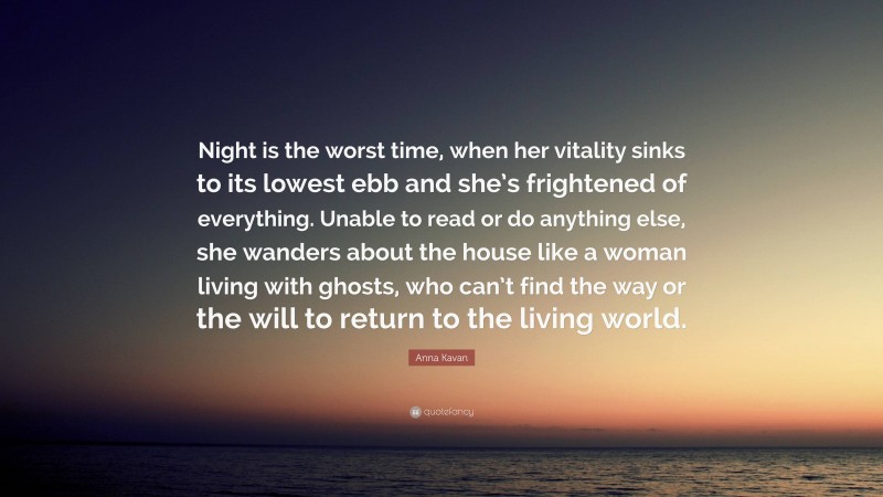 Anna Kavan Quote: “Night is the worst time, when her vitality sinks to its lowest ebb and she’s frightened of everything. Unable to read or do anything else, she wanders about the house like a woman living with ghosts, who can’t find the way or the will to return to the living world.”
