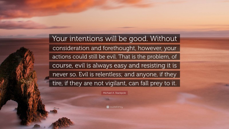 Michael A. Stackpole Quote: “Your intentions will be good. Without consideration and forethought, however, your actions could still be evil. That is the problem, of course, evil is always easy and resisting it is never so. Evil is relentless; and anyone, if they tire, if they are not vigilant, can fall prey to it.”