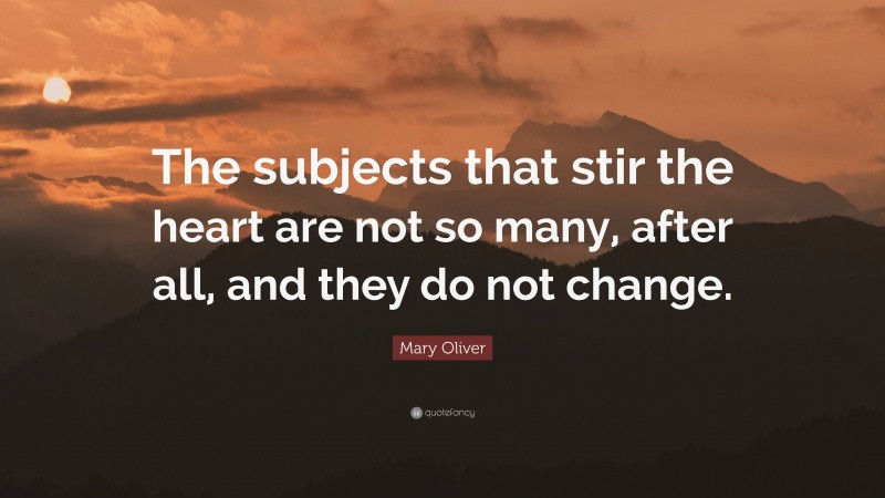 Mary Oliver Quote: “The subjects that stir the heart are not so many, after all, and they do not change.”