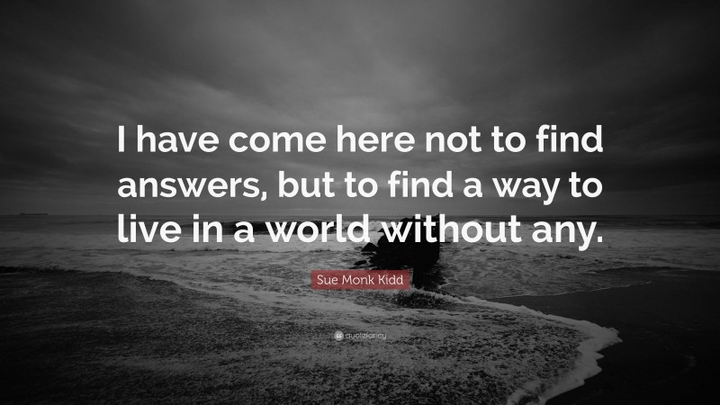 Sue Monk Kidd Quote: “I have come here not to find answers, but to find a way to live in a world without any.”