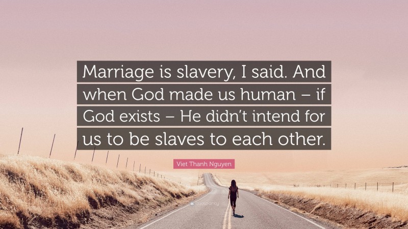 Viet Thanh Nguyen Quote: “Marriage is slavery, I said. And when God made us human – if God exists – He didn’t intend for us to be slaves to each other.”