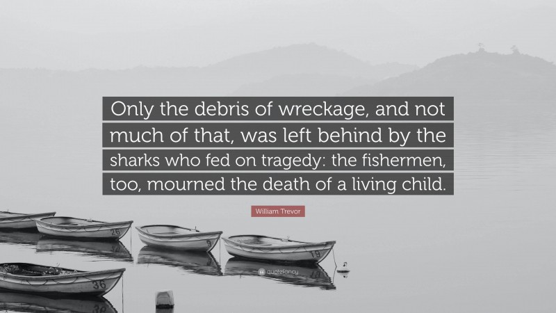 William Trevor Quote: “Only the debris of wreckage, and not much of that, was left behind by the sharks who fed on tragedy: the fishermen, too, mourned the death of a living child.”