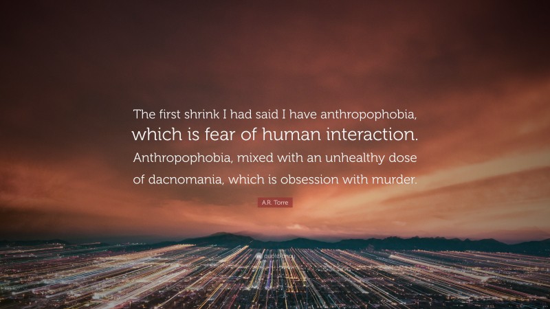 A.R. Torre Quote: “The first shrink I had said I have anthropophobia, which is fear of human interaction. Anthropophobia, mixed with an unhealthy dose of dacnomania, which is obsession with murder.”