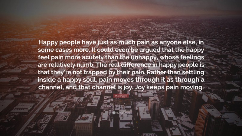 Mike Mason Quote: “Happy people have just as much pain as anyone else, in some cases more. It could even be argued that the happy feel pain more acutely than the unhappy, whose feelings are relatively numb. The real difference in happy people is that they’re not trapped by their pain. Rather than settling inside a happy soul, pain moves through it as through a channel, and that channel is joy. Joy keeps pain moving.”